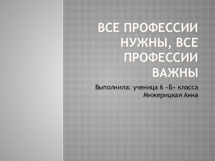 ВСЕ ПРОФЕССИИ НУЖНЫ, ВСЕ ПРОФЕССИИ ВАЖНЫВыполнила: ученица 6 «Б» класса Мижерицкая Анна