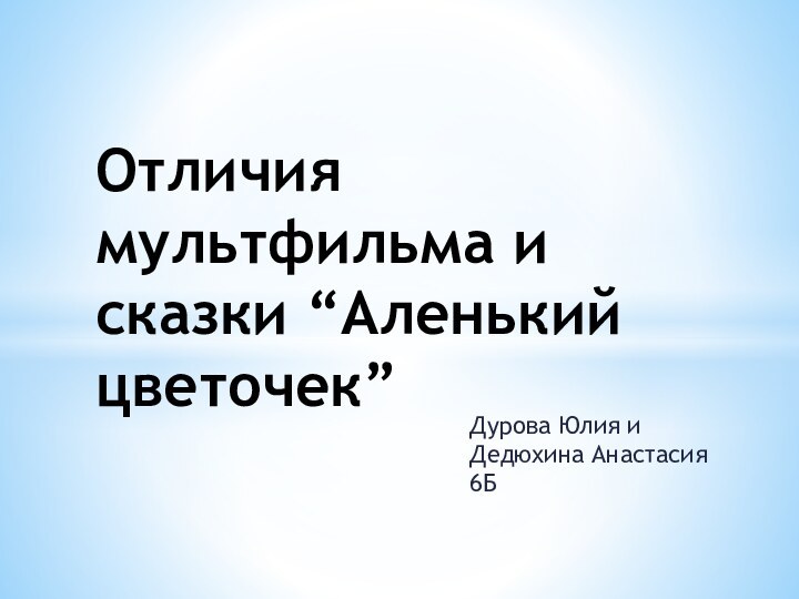 Дурова Юлия и Дедюхина Анастасия 6БОтличия мультфильма и сказки “Аленький цветочек”