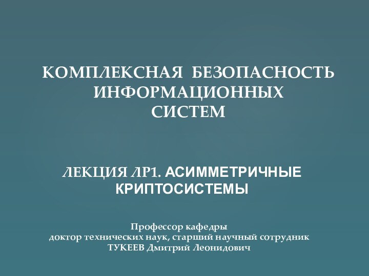 ЛЕКЦИЯ ЛР1. АСИММЕТРИЧНЫЕ КРИПТОСИСТЕМЫКОМПЛЕКСНАЯ БЕЗОПАСНОСТЬ ИНФОРМАЦИОННЫХ  СИСТЕМПрофессор кафедрыдоктор технических наук, старший научный сотрудникТУКЕЕВ Дмитрий Леонидович