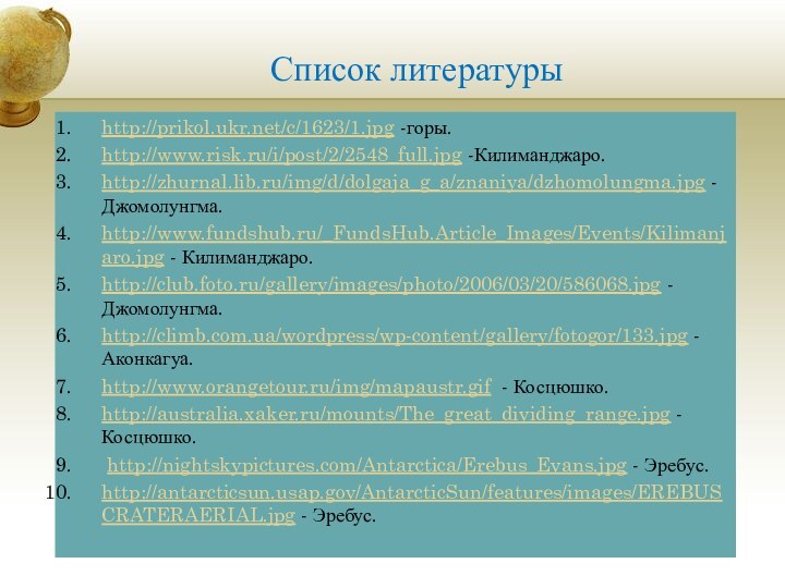 Список литературыhttp://prikol.ukr.net/c/1623/1.jpg -горы.http://www.risk.ru/i/post/2/2548_full.jpg -Килиманджаро.http://zhurnal.lib.ru/img/d/dolgaja_g_a/znaniya/dzhomolungma.jpg - Джомолунгма.http://www.fundshub.ru/_FundsHub.Article_Images/Events/Kilimanjaro.jpg - Килиманджаро.http://club.foto.ru/gallery/images/photo/2006/03/20/586068.jpg - Джомолунгма.http://climb.com.ua/wordpress/wp-content/gallery/fotogor/133.jpg -Аконкагуа.http://www.orangetour.ru/img/mapaustr.gif -