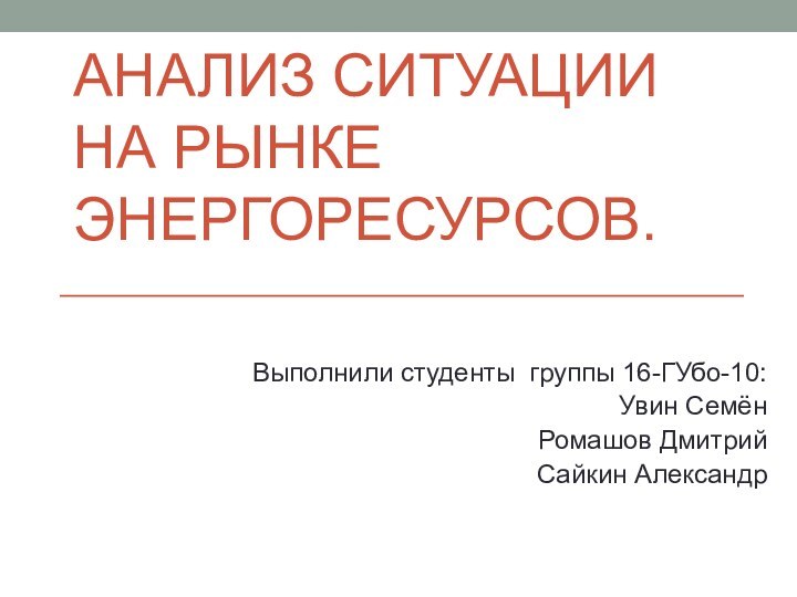 АНАЛИЗ СИТУАЦИИ НА РЫНКЕ ЭНЕРГОРЕСУРСОВ.Выполнили студенты группы 16-ГУбо-10:Увин СемёнРомашов ДмитрийСайкин Александр