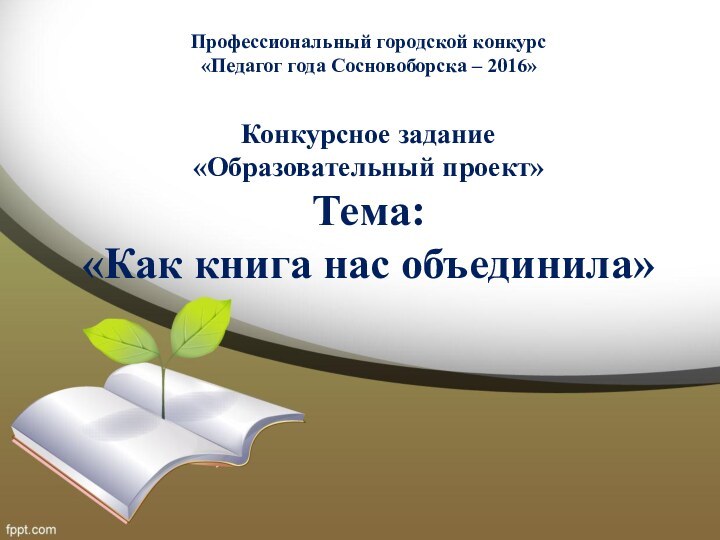 Профессиональный городской конкурс«Педагог года Сосновоборска – 2016»Конкурсное задание «Образовательный проект»Тема:«Как книга нас объединила»