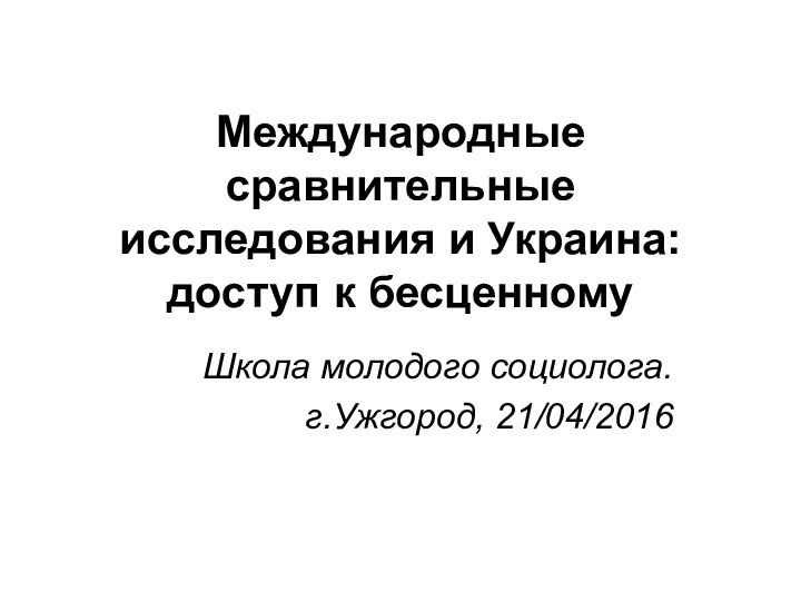 Международные сравнительные исследования и Украина: доступ к бесценному Школа молодого социолога.г.Ужгород, 21/04/2016