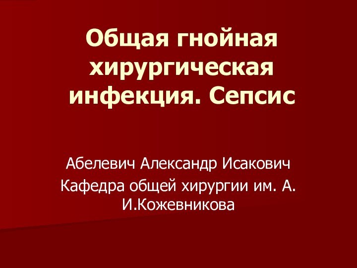 Общая гнойная хирургическая инфекция. Сепсис Абелевич Александр ИсаковичКафедра общей хирургии им. А.И.Кожевникова