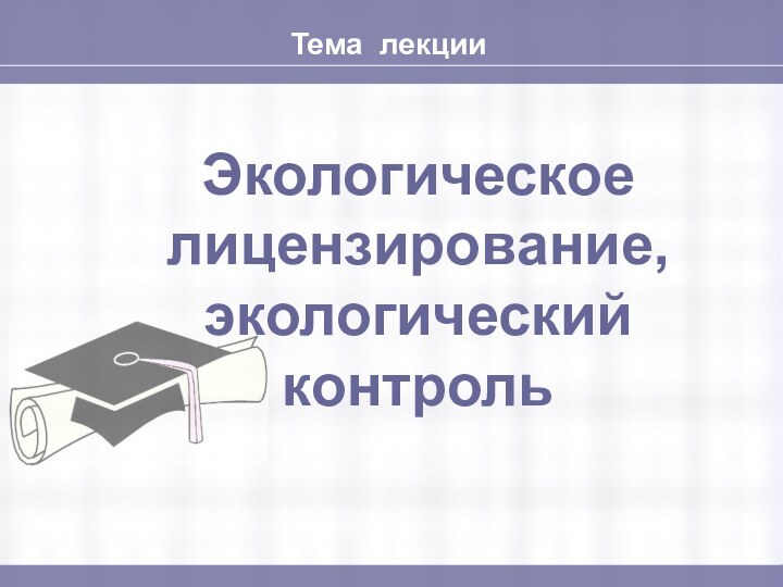 Тема лекцииЭкологическое лицензирование, экологический контроль