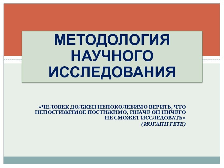 МЕТОДОЛОГИЯ НАУЧНОГО ИССЛЕДОВАНИЯ«ЧЕЛОВЕК ДОЛЖЕН НЕПОКОЛЕБИМО ВЕРИТЬ, ЧТО НЕПОСТИЖИМОЕ ПОСТИЖИМО, ИНАЧЕ ОН НИЧЕГО НЕ СМОЖЕТ ИССЛЕДОВАТЬ»(ИОГАНН ГЕТЕ)