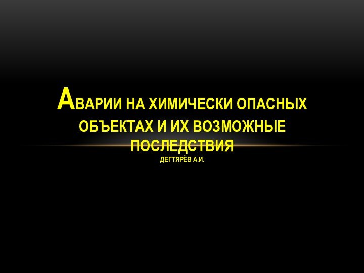 оАВАРИИ НА ХИМИЧЕСКИ ОПАСНЫХ ОБЪЕКТАХ И ИХ ВОЗМОЖНЫЕ ПОСЛЕДСТВИЯ ДЕГТЯРЁВ А.И.