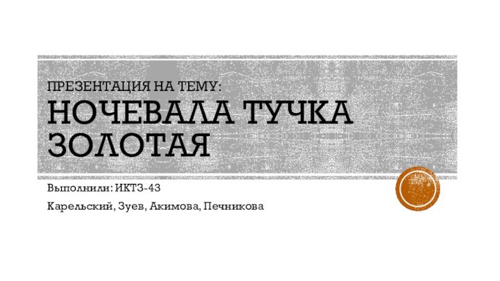 ПРЕЗЕНТАЦИЯ НА ТЕМУ:  НОЧЕВАЛА ТУЧКА ЗОЛОТАЯВыполнили: ИКТЗ-43Карельский, Зуев, Акимова, Печникова