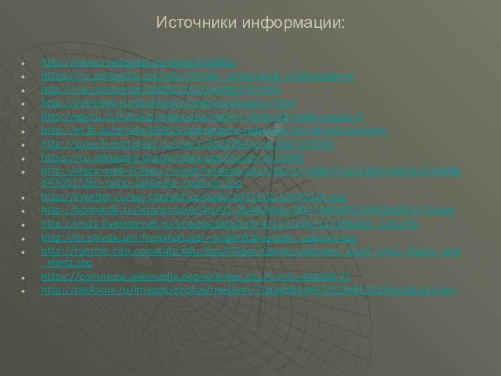 Источники информации:http://www.myshared.ru/slide/570682/https://ru.wikipedia.org/wiki/Попов,_Александр_Степанович#http://ria.ru/science/20090316/164988375.htmlhttp://ppt4web.ru/obshhestvoznanija/aspopov.htmlhttp://epcru.ru/rdrclub/index.php/radio-i-zhizn/28-radio-popov-2http://m.fb.ru/article/85815/izobretenie-radio-tak-kto-je-byil-pervyimhttp://www.liveinternet.ru/users/3620784/post360724564/https://ru.wikipedia.org/w/index.php?curid=1015048http://static-web-0.kspu.ru/web/images/2013/05/07/3d8cf712d1443c682cb2216d84d430b1/den-radio-zastavka_medium.jpghttp://inwriter.ru/wp-content/uploads/2015/12/13476121.jpghttp://boombob.ru/img/picture/Oct/01/2b4828eda39bf748fb8f220952e29117/8.jpghttp://img1.liveinternet.ru/images/attach/b/4/117/196/117196265_104.JPGhttp://th.physik.uni-frankfurt.de/~jr/gif/stamps/sm_popov2.jpghttp://rammb.cira.colostate.edu/dev/hillger/Gabon.unknown_2014_ims2_Popov_and_Hertz.jpghttps://commons.wikimedia.org/w/index.php?curid=42855671http://rasfokus.ru/images/photos/medium/7fa0ef9bbd4b5fc2fe81321b9eceba14.jpg