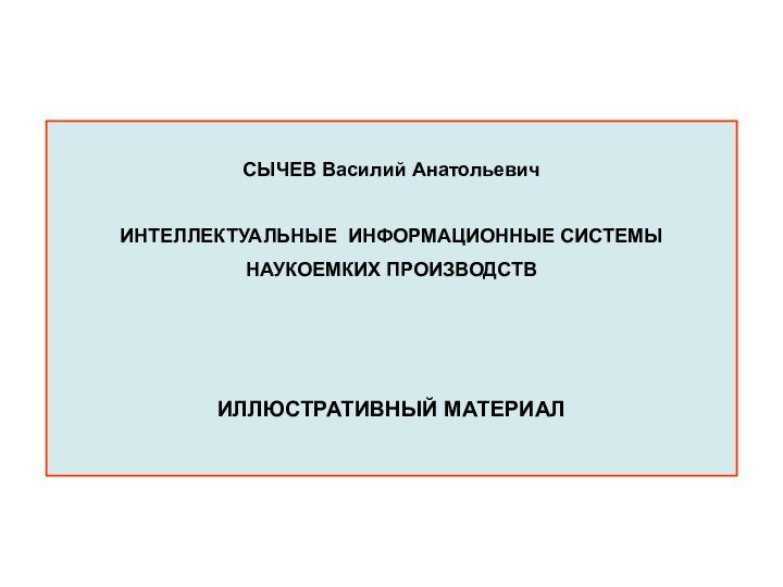 СЫЧЕВ Василий АнатольевичИНТЕЛЛЕКТУАЛЬНЫЕ ИНФОРМАЦИОННЫЕ СИСТЕМЫ НАУКОЕМКИХ ПРОИЗВОДСТВ ИЛЛЮСТРАТИВНЫЙ МАТЕРИАЛ