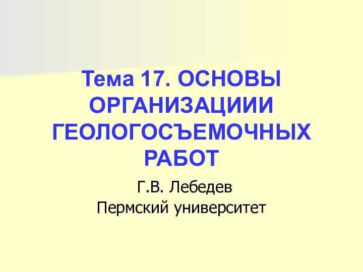 Тема 17. ОСНОВЫ ОРГАНИЗАЦИИИ ГЕОЛОГОСЪЕМОЧНЫХ РАБОТ  Г.В. Лебедев Пермский университет