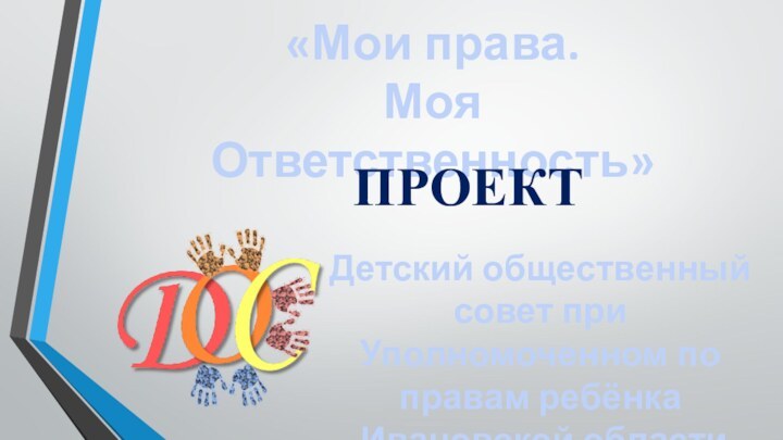 Детский общественный совет при Уполномоченном по правам ребёнка   Ивановской области«Мои права.  Моя Ответственность»ПРОЕКТ