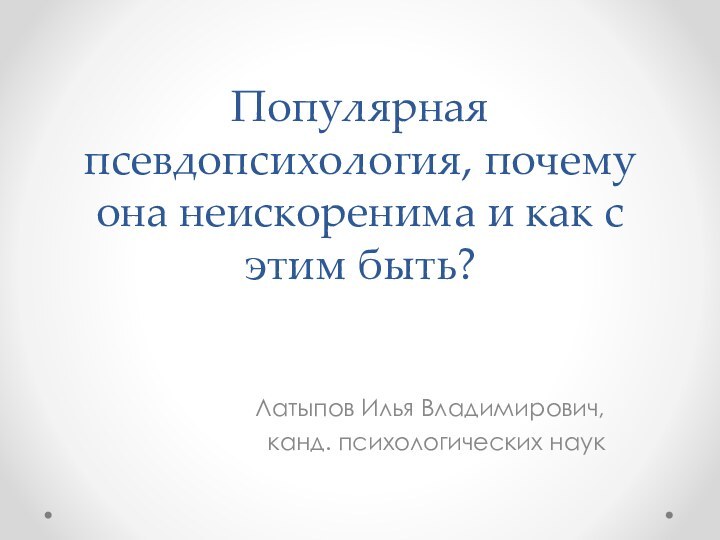 Популярная псевдопсихология, почему она неискоренима и как с этим быть? Латыпов Илья Владимирович,канд. психологических наук