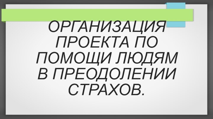 ОРГАНИЗАЦИЯ ПРОЕКТА ПО ПОМОЩИ ЛЮДЯМ В ПРЕОДОЛЕНИИ СТРАХОВ.