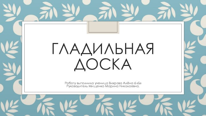 ГЛАДИЛЬНАЯ ДОСКАРаботу выполнила ученица Вихрова Алёна 6 «Б»Руководитель Мищенко Марина Николаевна.