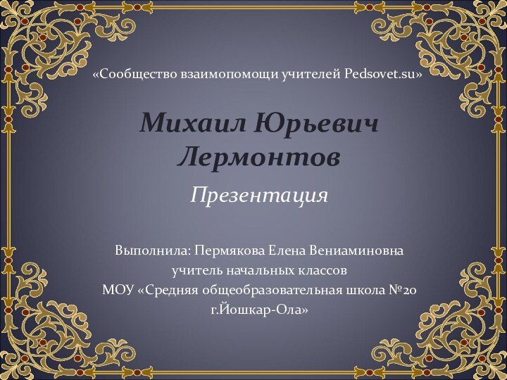 Михаил Юрьевич ЛермонтовПрезентацияВыполнила: Пермякова Елена Вениаминовнаучитель начальных классовМОУ «Средняя общеобразовательная школа №20 г.Йошкар-Ола»«Сообщество взаимопомощи учителей Pedsovet.su»