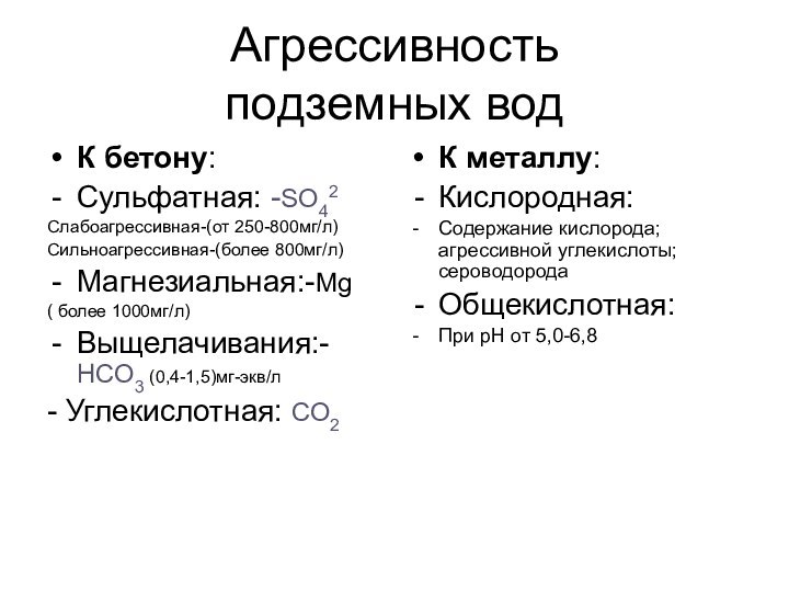 Агрессивность подземных водК бетону:Сульфатная: -SO42 Слабоагрессивная-(от 250-800мг/л)Сильноагрессивная-(более 800мг/л)Магнезиальная:-Mg( более 1000мг/л)Выщелачивания:-НСО3 (0,4-1,5)мг-экв/л- Углекислотная: