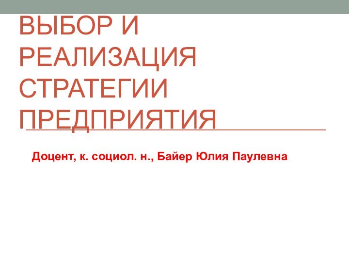 ВЫБОР И РЕАЛИЗАЦИЯ СТРАТЕГИИ ПРЕДПРИЯТИЯДоцент, к. социол. н., Байер Юлия Паулевна