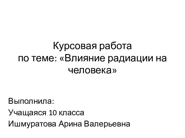 Курсовая работа по теме: «Влияние радиации на человека»Выполнила: Учащаяся 10 классаИшмуратова Арина Валерьевна