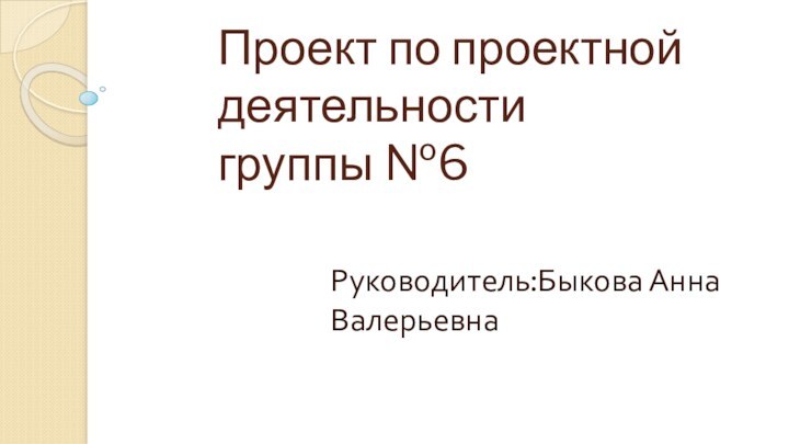 Проект по проектной деятельности  группы №6Руководитель:Быкова Анна Валерьевна