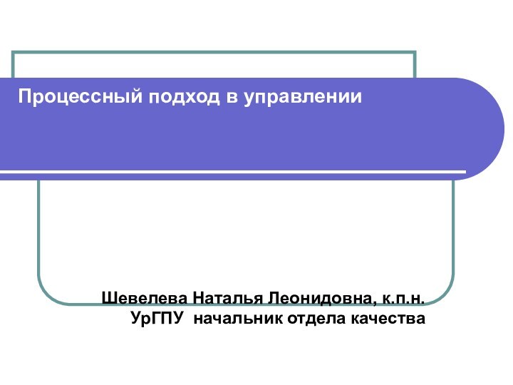 Процессный подход в управлении    Шевелева Наталья Леонидовна, к.п.н. УрГПУ начальник отдела качества