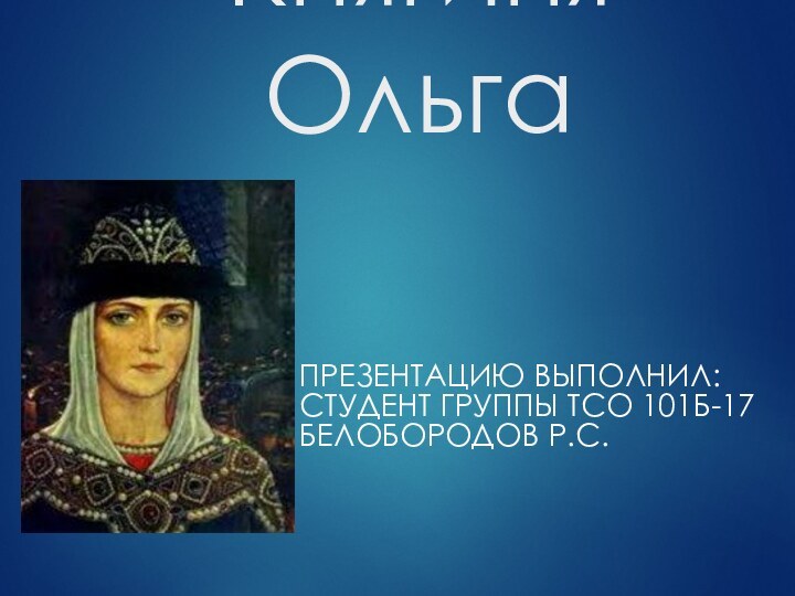 Княгиня Ольга ПРЕЗЕНТАЦИЮ ВЫПОЛНИЛ: СТУДЕНТ ГРУППЫ ТСО 101Б-17 БЕЛОБОРОДОВ Р.С.