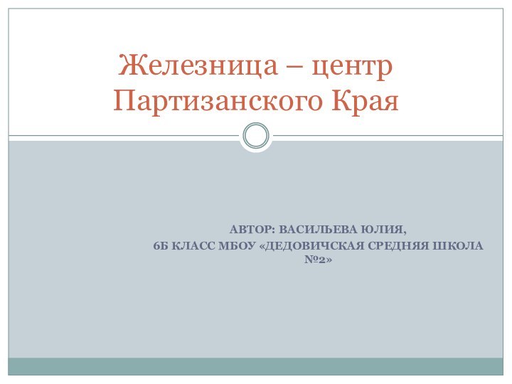 АВТОР: ВАСИЛЬЕВА ЮЛИЯ, 6Б КЛАСС МБОУ «ДЕДОВИЧСКАЯ СРЕДНЯЯ ШКОЛА №2»Железница – центр Партизанского Края