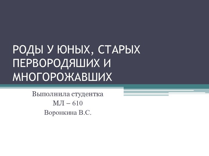 РОДЫ У ЮНЫХ, СТАРЫХ ПЕРВОРОДЯШИХ И МНОГОРОЖАВШИХ Выполнила студенткаМЛ – 610Воронкина В.С.