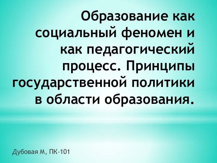 Образование как социальный феномен и как педагогический процесс. Принципы государственной политики в области образования.Дубовая М, ПК-101