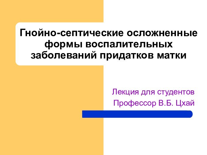 Гнойно-септические осложненные формы воспалительных заболеваний придатков маткиЛекция для студентовПрофессор В.Б. Цхай