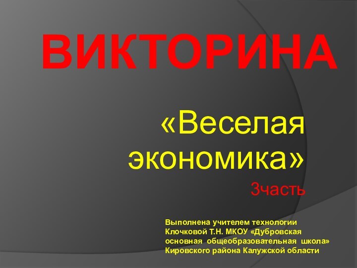 ВИКТОРИНА«Веселая экономика» 3частьВыполнена учителем технологии Клочковой Т.Н. МКОУ «Дубровская основная общеобразовательная школа» Кировского района Калужской области