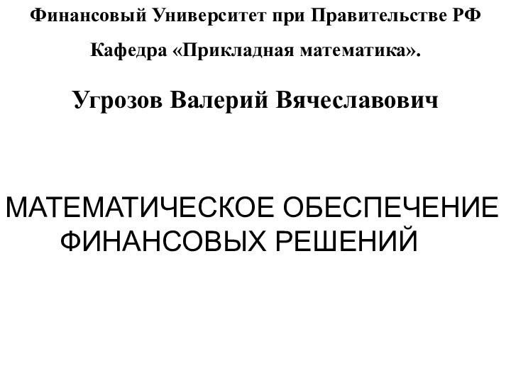 Финансовый Университет при Правительстве РФКафедра «Прикладная математика».Угрозов Валерий ВячеславовичМАТЕМАТИЧЕСКОЕ ОБЕСПЕЧЕНИЕ    ФИНАНСОВЫХ РЕШЕНИЙ