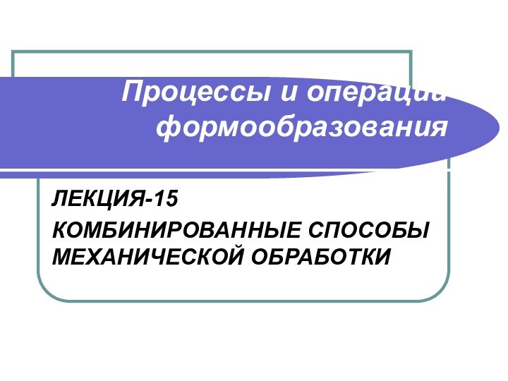 Процессы и операции формообразования ЛЕКЦИЯ-15КОМБИНИРОВАННЫЕ СПОСОБЫ МЕХАНИЧЕСКОЙ ОБРАБОТКИ