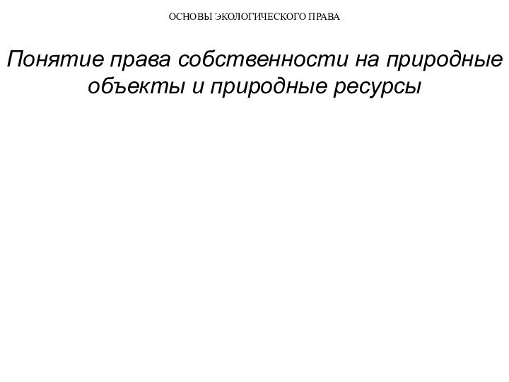 ОСНОВЫ ЭКОЛОГИЧЕСКОГО ПРАВАПонятие права собственности на природные объекты и природные ресурсы