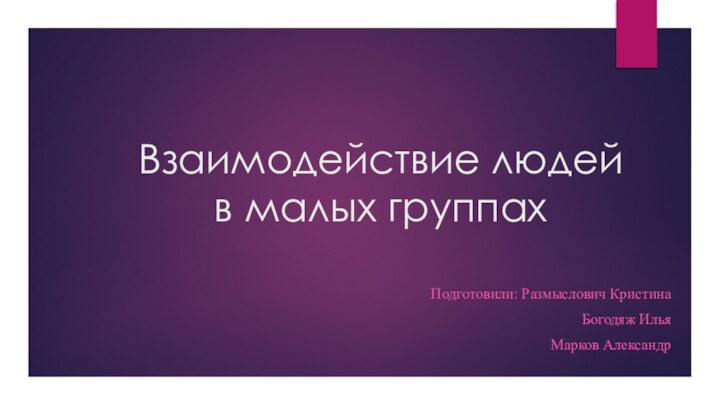 Взаимодействие людей в малых группах  Подготовили: Размыслович КристинаБогодяж ИльяМарков Александр