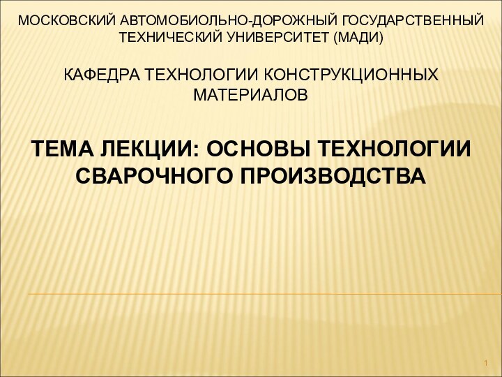 МОСКОВСКИЙ АВТОМОБИОЛЬНО-ДОРОЖНЫЙ ГОСУДАРСТВЕННЫЙ ТЕХНИЧЕСКИЙ УНИВЕРСИТЕТ (МАДИ)КАФЕДРА ТЕХНОЛОГИИ КОНСТРУКЦИОННЫХ МАТЕРИАЛОВТЕМА ЛЕКЦИИ: ОСНОВЫ ТЕХНОЛОГИИ СВАРОЧНОГО ПРОИЗВОДСТВА