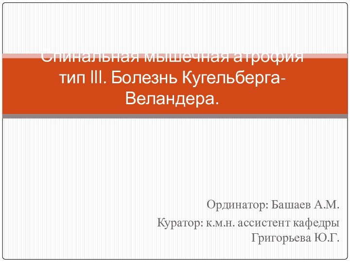 Ординатор: Башаев А.М.Куратор: к.м.н. ассистент кафедры Григорьева Ю.Г.  Спинальная мышечная атрофия тип lll. Болезнь Кугельберга-Веландера.