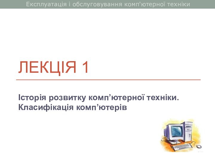 ЛЕКЦІЯ 1Історія розвитку комп’ютерної техніки. Класифікація комп’ютерівЕксплуатація і обслуговування комп'ютерної техніки