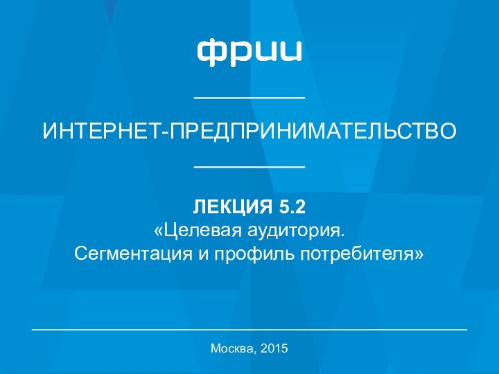 ИНТЕРНЕТ-ПРЕДПРИНИМАТЕЛЬСТВОЛЕКЦИЯ 5.2«Целевая аудитория.Сегментация и профиль потребителя»Москва, 2015