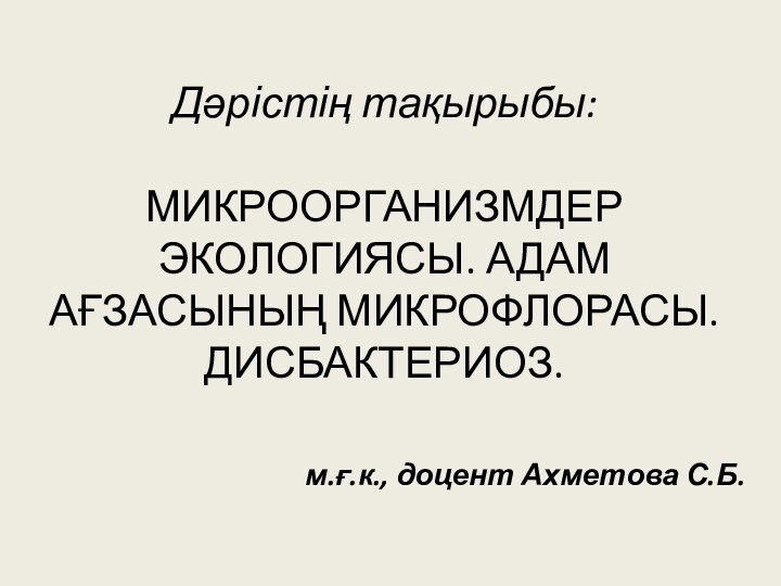 Дәрістің тақырыбы:  МИКРООРГАНИЗМДЕР ЭКОЛОГИЯСЫ. АДАМ АҒЗАСЫНЫҢ МИКРОФЛОРАСЫ. ДИСБАКТЕРИОЗ.м.ғ.к., доцент Ахметова С.Б.