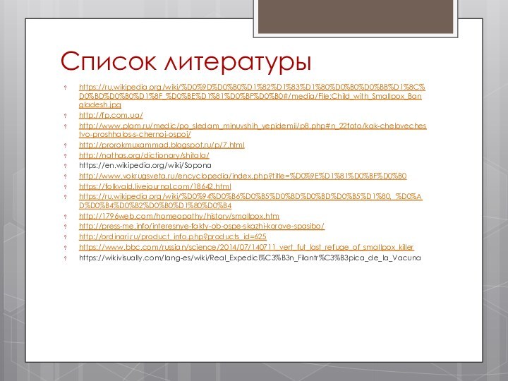 Список литературыhttps://ru.wikipedia.org/wiki/%D0%9D%D0%B0%D1%82%D1%83%D1%80%D0%B0%D0%BB%D1%8C%D0%BD%D0%B0%D1%8F_%D0%BE%D1%81%D0%BF%D0%B0#/media/File:Child_with_Smallpox_Bangladesh.jpghttp://fp.com.ua/http://www.plam.ru/medic/po_sledam_minuvshih_yepidemii/p8.php#n_22foto/kak-chelovechestvo-proshhalos-s-chernoj-ospoj/http://prorokmuxammad.blogspot.ru/p/7.htmlhttp://nathas.org/dictionary/shitala/https://en.wikipedia.org/wiki/Soponahttp://www.vokrugsveta.ru/encyclopedia/index.php?title=%D0%9E%D1%81%D0%BF%D0%B0https://folkvald.livejournal.com/18642.htmlhttps://ru.wikipedia.org/wiki/%D0%94%D0%B6%D0%B5%D0%BD%D0%BD%D0%B5%D1%80,_%D0%AD%D0%B4%D0%B2%D0%B0%D1%80%D0%B4http://1796web.com/homeopathy/history/smallpox.htmhttp://press-me.info/interesnye-fakty-ob-ospe-skazhi-korove-spasibo/http://ordinari.ru/product_info.php?products_id=625https://www.bbc.com/russian/science/2014/07/140711_vert_fut_last_refuge_of_smallpox_killerhttps://wikivisually.com/lang-es/wiki/Real_Expedici%C3%B3n_Filantr%C3%B3pica_de_la_Vacuna