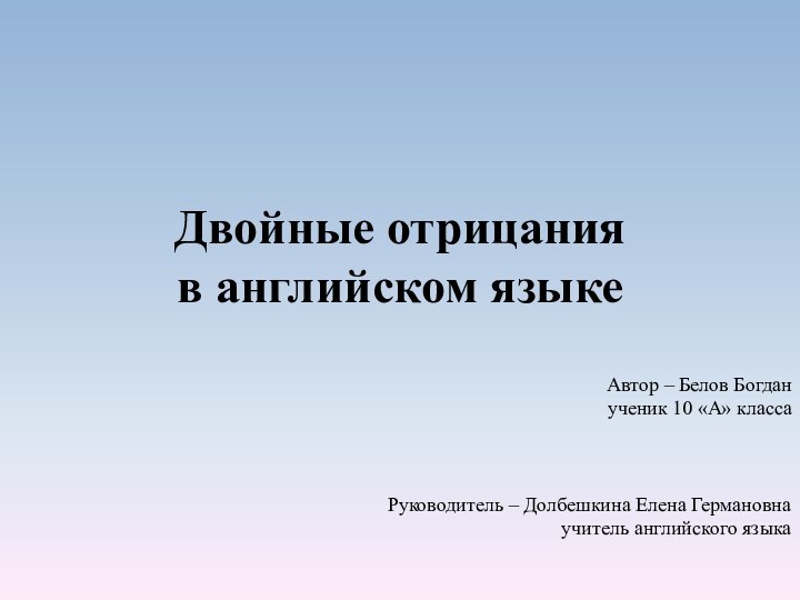 Двойные отрицания в английском языкеАвтор – Белов Богданученик 10 «А» классаРуководитель –