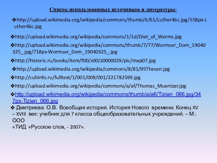 http://upload.wikimedia.org/wikipedia/commons/thumb/6/61/Luther46c.jpg/558px-Luther46c.jpghttp://upload.wikimedia.org/wikipedia/commons/1/1d/Diet_of_Worms.jpghttp://upload.wikimedia.org/wikipedia/commons/thumb/7/77/Wormser_Dom_19040325_.jpg/718px-Wormser_Dom_19040325_.jpghttp://historic.ru/books/item/f00/s00/z0000029/pic/map07.jpghttp://upload.wikimedia.org/wikipedia/commons/8/81/95Thesen.jpghttp://cultinfo.ru/fulltext/1/001/009/001/221782599.jpghttp://upload.wikimedia.org/wikipedia/commons/a/af/Thomas_Muentzer.jpghttp://upload.wikimedia.org/wikipedia/commons/thumb/a/a6/Tizian_066.jpg/347px-Tizian_066.jpg Дмитриева О.В. Всеобщая история. История Нового времени. Конец XV – XVIII