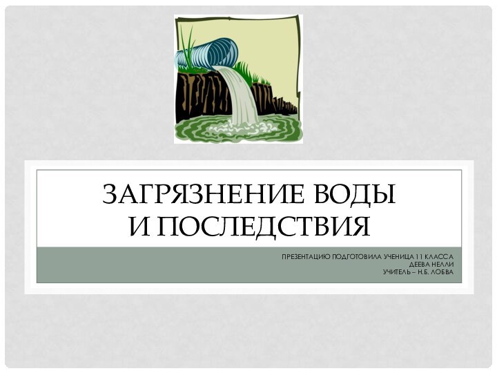 ЗАГРЯЗНЕНИЕ ВОДЫ  И ПОСЛЕДСТВИЯПРЕЗЕНТАЦИЮ ПОДГОТОВИЛА УЧЕНИЦА 11 КЛАССА ДЕЕВА НЕЛЛИУЧИТЕЛЬ – Н.Б. ЛОБВА