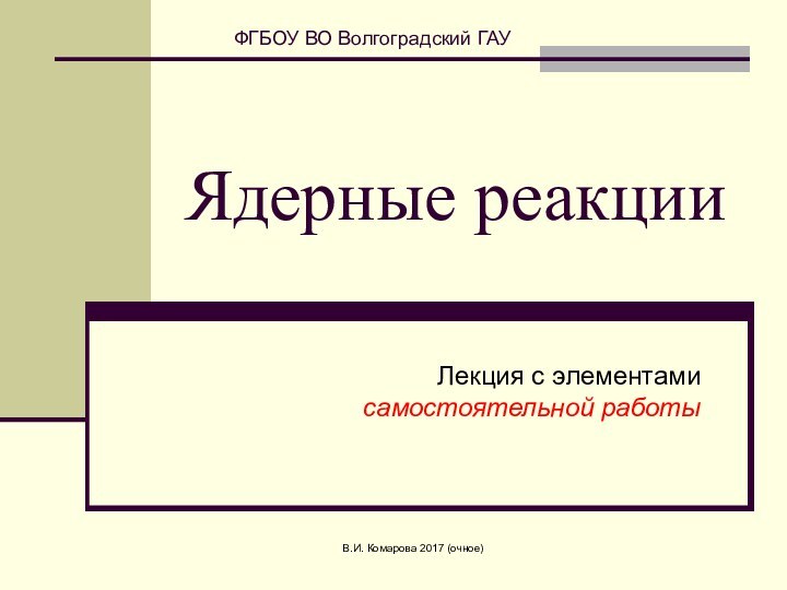 В.И. Комарова 2017 (очное)Ядерные реакцииЛекция с элементами  самостоятельной работы ФГБОУ ВО Волгоградский ГАУ