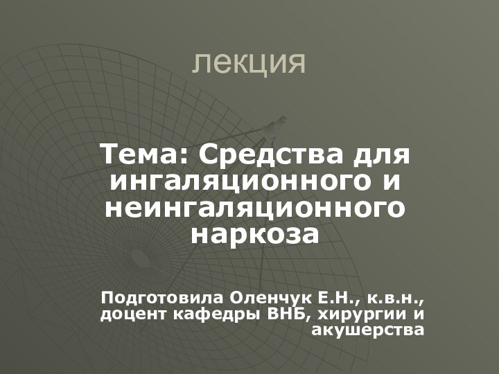 лекцияТема: Средства для ингаляционного и неингаляционного наркозаПодготовила Оленчук Е.Н., к.в.н., доцент кафедры ВНБ, хирургии и акушерства