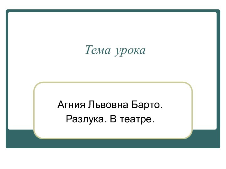 Тема урокаАгния Львовна Барто.Разлука. В театре.