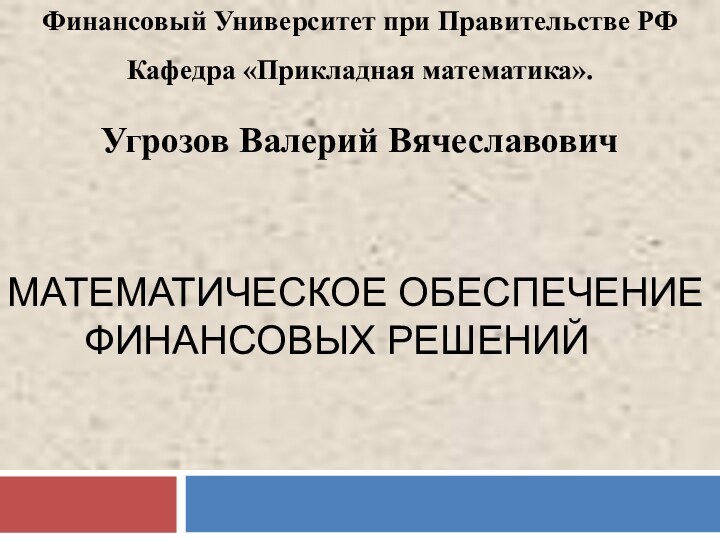 Финансовый Университет при Правительстве РФКафедра «Прикладная математика».Угрозов Валерий ВячеславовичМАТЕМАТИЧЕСКОЕ ОБЕСПЕЧЕНИЕ    ФИНАНСОВЫХ РЕШЕНИЙ