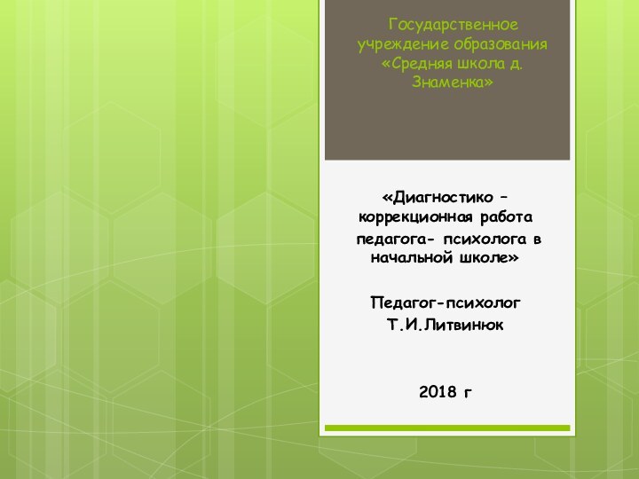 Государственное учреждение образования «Средняя школа д.Знаменка»«Диагностико – коррекционная работа педагога- психолога в начальной школе»Педагог-психологТ.И.Литвинюк2018 г