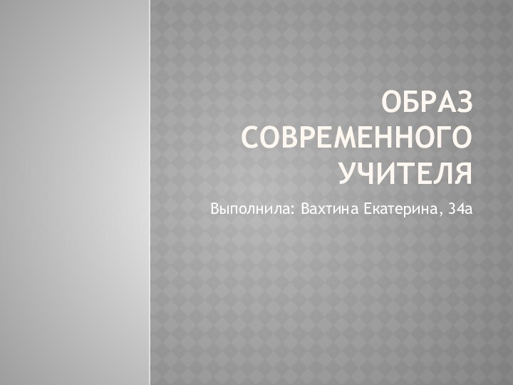 ОБРАЗ СОВРЕМЕННОГО УЧИТЕЛЯВыполнила: Вахтина Екатерина, 34а